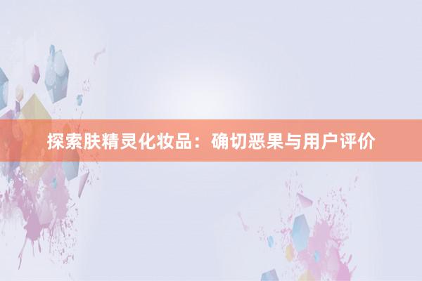 探索肤精灵化妆品：确切恶果与用户评价