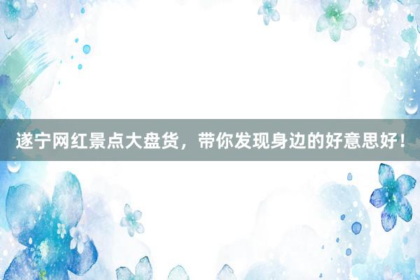 遂宁网红景点大盘货，带你发现身边的好意思好！