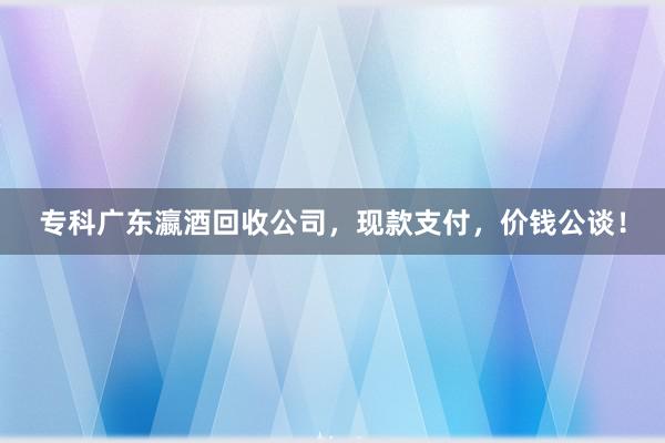 专科广东瀛酒回收公司，现款支付，价钱公谈！